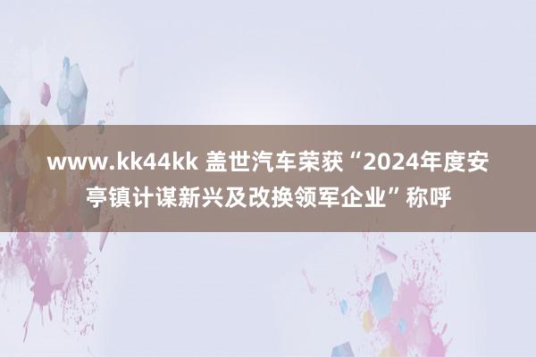 www.kk44kk 盖世汽车荣获“2024年度安亭镇计谋新兴及改换领军企业”称呼