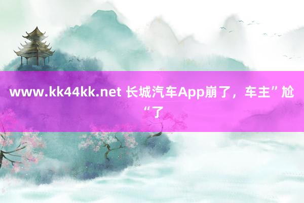 www.kk44kk.net 长城汽车App崩了，车主”尬“了